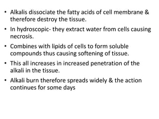 • Alkalis dissociate the fatty acids of cell membrane &
therefore destroy the tissue.
• In hydroscopic- they extract water from cells causing
necrosis.
• Combines with lipids of cells to form soluble
compounds thus causing softening of tissue.
• This all increases in increased penetration of the
alkali in the tissue.
• Alkali burn therefore spreads widely & the action
continues for some days
 