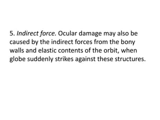 5. Indirect force. Ocular damage may also be
caused by the indirect forces from the bony
walls and elastic contents of the orbit, when
globe suddenly strikes against these structures.
 