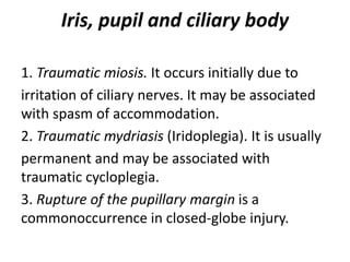 Iris, pupil and ciliary body
1. Traumatic miosis. It occurs initially due to
irritation of ciliary nerves. It may be associated
with spasm of accommodation.
2. Traumatic mydriasis (Iridoplegia). It is usually
permanent and may be associated with
traumatic cycloplegia.
3. Rupture of the pupillary margin is a
commonoccurrence in closed-globe injury.
 