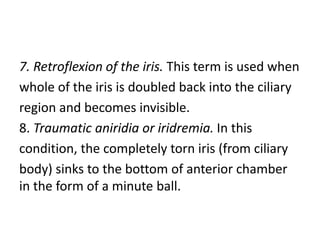 7. Retroflexion of the iris. This term is used when
whole of the iris is doubled back into the ciliary
region and becomes invisible.
8. Traumatic aniridia or iridremia. In this
condition, the completely torn iris (from ciliary
body) sinks to the bottom of anterior chamber
in the form of a minute ball.
 