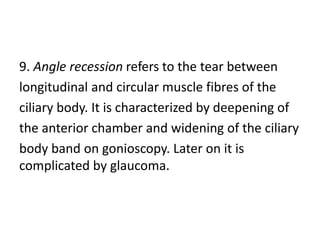 9. Angle recession refers to the tear between
longitudinal and circular muscle fibres of the
ciliary body. It is characterized by deepening of
the anterior chamber and widening of the ciliary
body band on gonioscopy. Later on it is
complicated by glaucoma.
 