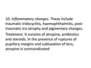 10. Inflammatory changes. These include
traumatic iridocyclitis, haemophthalmitis, post-
traumatic iris atrophy and pigmentary changes.
Treatment. It consists of atropine, antibiotics
and steroids. In the presence of ruptures of
pupillary margins and subluxation of lens,
atropine is contraindicated
 