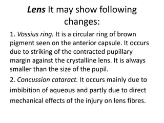 Lens It may show following
changes:
1. Vossius ring. It is a circular ring of brown
pigment seen on the anterior capsule. It occurs
due to striking of the contracted pupillary
margin against the crystalline lens. It is always
smaller than the size of the pupil.
2. Concussion cataract. It occurs mainly due to
imbibition of aqueous and partly due to direct
mechanical effects of the injury on lens fibres.
 