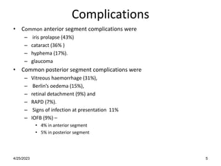 Complications
• Common anterior segment complications were
– iris prolapse (43%)
– cataract (36% )
– hyphema (17%).
– glaucoma
• Common posterior segment complications were
– Vitreous haemorrhage (31%),
– Berlin’s oedema (15%),
– retinal detachment (9%) and
– RAPD (7%).
– Signs of infection at presentation 11%
– IOFB (9%) –
• 4% in anterior segment
• 5% in posterior segment
4/25/2023 5
 