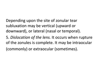 Depending upon the site of zonular tear
subluxation may be vertical (upward or
downward), or lateral (nasal or temporal).
5. Dislocation of the lens. It occurs when rupture
of the zonules is complete. It may be intraocular
(commonly) or extraocular (sometimes).
 