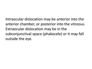 Intraocular dislocation may be anterior into the
anterior chamber, or posterior into the vitreous.
Extraocular dislocation may be in the
subconjunctival space (phakocele) or it may fall
outside the eye.
 