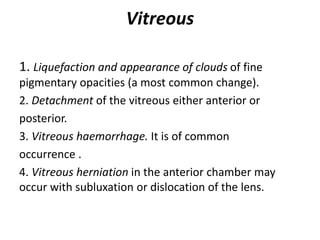 Vitreous
1. Liquefaction and appearance of clouds of fine
pigmentary opacities (a most common change).
2. Detachment of the vitreous either anterior or
posterior.
3. Vitreous haemorrhage. It is of common
occurrence .
4. Vitreous herniation in the anterior chamber may
occur with subluxation or dislocation of the lens.
 