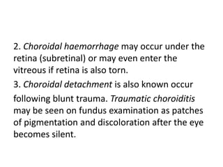 2. Choroidal haemorrhage may occur under the
retina (subretinal) or may even enter the
vitreous if retina is also torn.
3. Choroidal detachment is also known occur
following blunt trauma. Traumatic choroiditis
may be seen on fundus examination as patches
of pigmentation and discoloration after the eye
becomes silent.
 