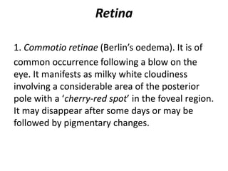 Retina
1. Commotio retinae (Berlin’s oedema). It is of
common occurrence following a blow on the
eye. It manifests as milky white cloudiness
involving a considerable area of the posterior
pole with a ‘cherry-red spot’ in the foveal region.
It may disappear after some days or may be
followed by pigmentary changes.
 
