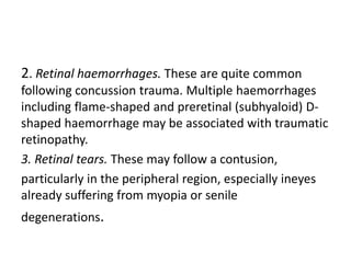 2. Retinal haemorrhages. These are quite common
following concussion trauma. Multiple haemorrhages
including flame-shaped and preretinal (subhyaloid) D-
shaped haemorrhage may be associated with traumatic
retinopathy.
3. Retinal tears. These may follow a contusion,
particularly in the peripheral region, especially ineyes
already suffering from myopia or senile
degenerations.
 