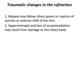 Traumatic changes in the refraction
1. Myopia may follow ciliary spasm or rupture of
zonules or anterior shift of the lens.
2. Hypermetropia and loss of accommodation
may result from damage to the ciliary body
 