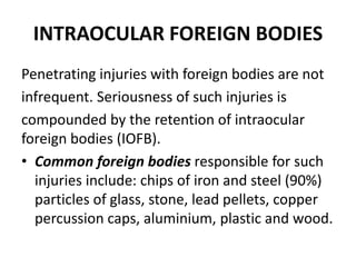 INTRAOCULAR FOREIGN BODIES
Penetrating injuries with foreign bodies are not
infrequent. Seriousness of such injuries is
compounded by the retention of intraocular
foreign bodies (IOFB).
• Common foreign bodies responsible for such
injuries include: chips of iron and steel (90%)
particles of glass, stone, lead pellets, copper
percussion caps, aluminium, plastic and wood.
 