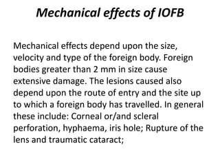 Mechanical effects of IOFB
Mechanical effects depend upon the size,
velocity and type of the foreign body. Foreign
bodies greater than 2 mm in size cause
extensive damage. The lesions caused also
depend upon the route of entry and the site up
to which a foreign body has travelled. In general
these include: Corneal or/and scleral
perforation, hyphaema, iris hole; Rupture of the
lens and traumatic cataract;
 