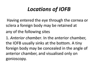 Locations of IOFB
Having entered the eye through the cornea or
sclera a foreign body may be retained at
any of the following sites
1. Anterior chamber. In the anterior chamber,
the IOFB usually sinks at the bottom. A tiny
foreign body may be concealed in the angle of
anterior chamber, and visualised only on
gonioscopy.
 