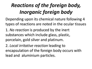 Reactions of the foreign body,
Inorganic foreign body
Depending upon its chemical nature following 4
types of reactions are noted in the ocular tissues
1. No reaction is produced by the inert
substances which include glass, plastic,
porcelain, gold silver and platinum.
2. Local irritative reaction leading to
encapsulation of the foreign body occurs with
lead and aluminium particles.
 