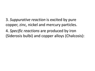 3. Suppurative reaction is excited by pure
copper, zinc, nickel and mercury particles.
4. Specific reactions are produced by iron
(Siderosis bulbi) and copper alloys (Chalcosis):
 