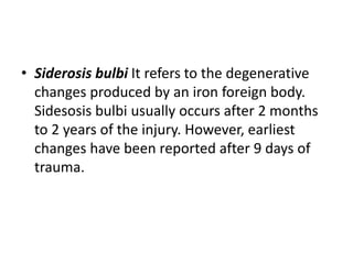 • Siderosis bulbi It refers to the degenerative
changes produced by an iron foreign body.
Sidesosis bulbi usually occurs after 2 months
to 2 years of the injury. However, earliest
changes have been reported after 9 days of
trauma.
 
