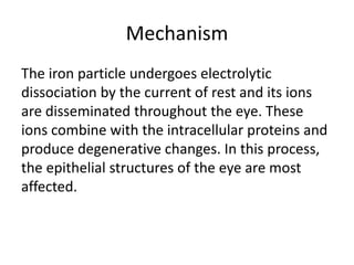 Mechanism
The iron particle undergoes electrolytic
dissociation by the current of rest and its ions
are disseminated throughout the eye. These
ions combine with the intracellular proteins and
produce degenerative changes. In this process,
the epithelial structures of the eye are most
affected.
 