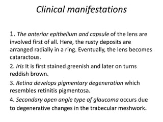 Clinical manifestations
1. The anterior epithelium and capsule of the lens are
involved first of all. Here, the rusty deposits are
arranged radially in a ring. Eventually, the lens becomes
cataractous.
2. Iris It is first stained greenish and later on turns
reddish brown.
3. Retina develops pigmentary degeneration which
resembles retinitis pigmentosa.
4. Secondary open angle type of glaucoma occurs due
to degenerative changes in the trabecular meshwork.
 