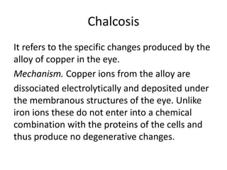 Chalcosis
It refers to the specific changes produced by the
alloy of copper in the eye.
Mechanism. Copper ions from the alloy are
dissociated electrolytically and deposited under
the membranous structures of the eye. Unlike
iron ions these do not enter into a chemical
combination with the proteins of the cells and
thus produce no degenerative changes.
 