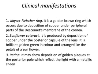 Clinical manifestations
1. Kayser-Fleischer ring. It is a golden brown ring which
occurs due to deposition of copper under peripheral
parts of the Descemet’s membrane of the cornea.
2. Sunflower cataract. It is produced by deposition of
copper under the posterior capsule of the lens. It is
brilliant golden green in colour and arrangedlike the
petals of a sun flower.
3. Retina. It may show deposition of golden plaques at
the posterior pole which reflect the light with a metallic
sheen
 