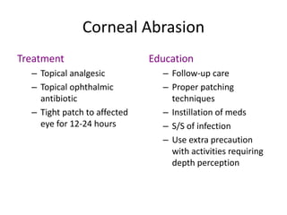 Corneal Abrasion
Treatment
– Topical analgesic
– Topical ophthalmic
antibiotic
– Tight patch to affected
eye for 12-24 hours
Education
– Follow-up care
– Proper patching
techniques
– Instillation of meds
– S/S of infection
– Use extra precaution
with activities requiring
depth perception
 