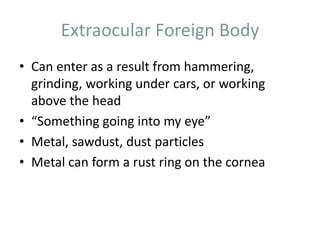 Extraocular Foreign Body
• Can enter as a result from hammering,
grinding, working under cars, or working
above the head
• “Something going into my eye”
• Metal, sawdust, dust particles
• Metal can form a rust ring on the cornea
 