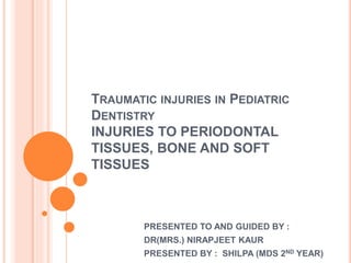TRAUMATIC INJURIES IN PEDIATRIC
DENTISTRY
INJURIES TO PERIODONTAL
TISSUES, BONE AND SOFT
TISSUES
PRESENTED TO AND GUIDED BY :
DR(MRS.) NIRAPJEET KAUR
PRESENTED BY : SHILPA (MDS 2ND YEAR)
 