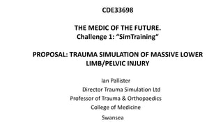 CDE33698
THE MEDIC OF THE FUTURE.
Challenge 1: “SimTraining“
PROPOSAL: TRAUMA SIMULATION OF MASSIVE LOWER
LIMB/PELVIC INJURY
Ian Pallister
Director Trauma Simulation Ltd
Professor of Trauma & Orthopaedics
College of Medicine
Swansea
 