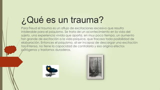 ¿Qué es un trauma?
Para Freud el trauma es un aflujo de excitaciones excesivo que resulta
intolerable para el psiquismo. Se trata de un acontecimiento en la vida del
sujeto, una experiencia vivida que aporta, en muy poco tiempo, un aumento
tan grande de excitación a la vida psíquica, que fracasa toda posibilidad de
elaboración. Entonces el psiquismo, al ser incapaz de descargar una excitación
tan intensa, no tiene la capacidad de controlarla y eso origina efectos
patógenos y trastornos duraderos.
 