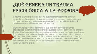 ¿Qué genera un trauma
psicológica a la persona?
El trauma es una experiencia que no puede ser almacenada como un
recuerdo en el pasado, si no que permanece presente, provocando siempre
una reacción emocional intensa, recuerdos vívidos, pesadillas y flashback
donde uno revive el trauma como si fuese hoy.
Existen múltiples eventos traumáticos que pueden provocar síntomas
psicológicos, teniendo más relevancia aquellos ocurridos dentro de los primeros
5 años. Estos traumas pueden ser un abandono temprano con ausencia de una
figura de apego, madres ambivalentes que recompensan y castigan un mismo
acto del niño, violencia verbal, física, abusos sexuales, presenciar o padecer
algún accidente/enfermedad, catástrofes naturales etc. En las enfermedades
psiquiátricas, más del 50% de los pacientes tienen antecedentes de haber
sufrido un trauma grave.
 