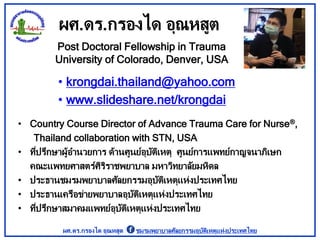 ผศ.ดร.กรองได อุณหสูต
• krongdai.thailand@yahoo.com
• www.slideshare.net/krongdai
Post Doctoral Fellowship in Trauma
University of Colorado, Denver, USA
• Country Course Director of Advance Trauma Care for Nurse®,
Thailand collaboration with STN, USA
• ที่ปรึกษาผู้อานวยการ ด้านศูนย์อุบัติเหตุ ศูนย์การแพทย์กาญจนาภิเษก
คณะแพทยศาสตร์ศิริราชพยาบาล มหาวิทยาลัยมหิดล
• ประธานชมรมพยาบาลศัลยกรรมอุบัติเหตุแห่งประเทศไทย
• ประธานเครือข่ายพยาบาลอุบัติเหตุแห่งประเทศไทย
• ที่ปรึกษาสมาคมแพทย์อุบัติเหตุแห่งประเทศไทย
ผศ.ดร.กรองได อุณหสูต ชมรมพยาบาลศัลยกรรมอุบัติเหตุแห่งประเทศไทย
 