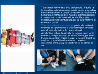 • Tratamentul incepe de la locul accidentului. Trebuie sa
fie imobilizat gatul cu un guler special pentru a nu se leza
si mai mult maduva in cursul manevrelor de mobilizare a
bolnavului, evitandu-se atfel rotatia si extensia gatului si
torsiunea sau rotatia coloanei toracale. Daca este
necesar, pacientul se intubeaza, dar se evita manevra de
extensie a gatului.
• Traumatismele coloanei cervicale produc de multe ori
episoade de hipotensiune si bradicardie prin afectarea
prin tulburari ale sistemului nervos simpatico
• Accidentatul trebuie transportat de urgenta intr-o sectie
de neurochirurgie. Pe parcursul transportului, pacientul
trebuie sa se afle in pozitie culcata, in decubit dorsal. In
serviciul de specialitate tratamentul urmareste
reanimarea bolnavului prin scoaterea sa din starea de
soc.
 