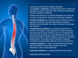 • Cauzele traumatismelor vertebro-medulare
sunt directe si indirecte. Cauzele directe duc la luxatii sau
distrugerea corpilor vertebrali. Cele indirecte nu afecteaza
structura coloanei vertebrale,
• Aceste traumatisme au ca efect producerea unor stari de
comotie, compresiune, contuzie sau sectiune medulara:
• comotia medulara: se manifesta printr-o diminuare sau o
pierdere provizorie a functiei segmentelor medulare
inferioare zonei afectate. Nu exista insa leziuni structurale
ale maduvei.
• compresiunea medulara: se caracterizeaza printr-un
sindrom neurologic in care tulburarea functiilor medulare
este data atat de socul medular, cat si de compresiunea
asupra maduvei. Maduva nu este afectata structural, este
comprimata printr-o eschila osoasa sau printr-un hematom
juxtamedular. Se pierde controlul functiilor medulare
controlate de segmentele inferioare zonei traumatismului.
• contuzia medulara: in acest caz tulburarile neurologice
apar prin lezarea structurala a maduvei de catre
traumatism, dar nu este sectionata.
• sectiunea medulara: in aceasta situatie maduva este
sectionata partial sau total.
 