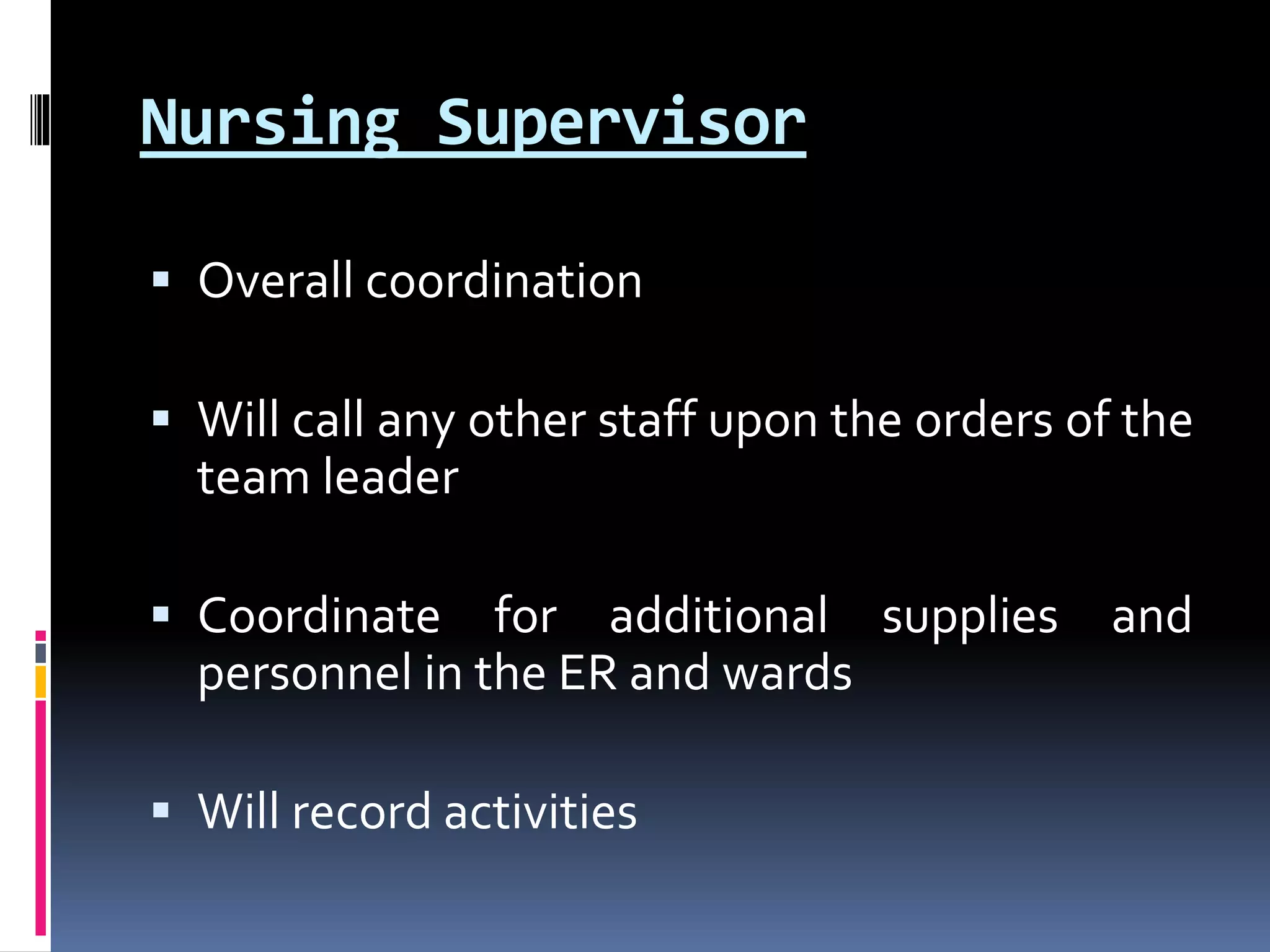 Nursing Supervisor
 Overall coordination
 Will call any other staff upon the orders of the
team leader
 Coordinate for additional supplies and
personnel in the ER and wards
 Will record activities
 