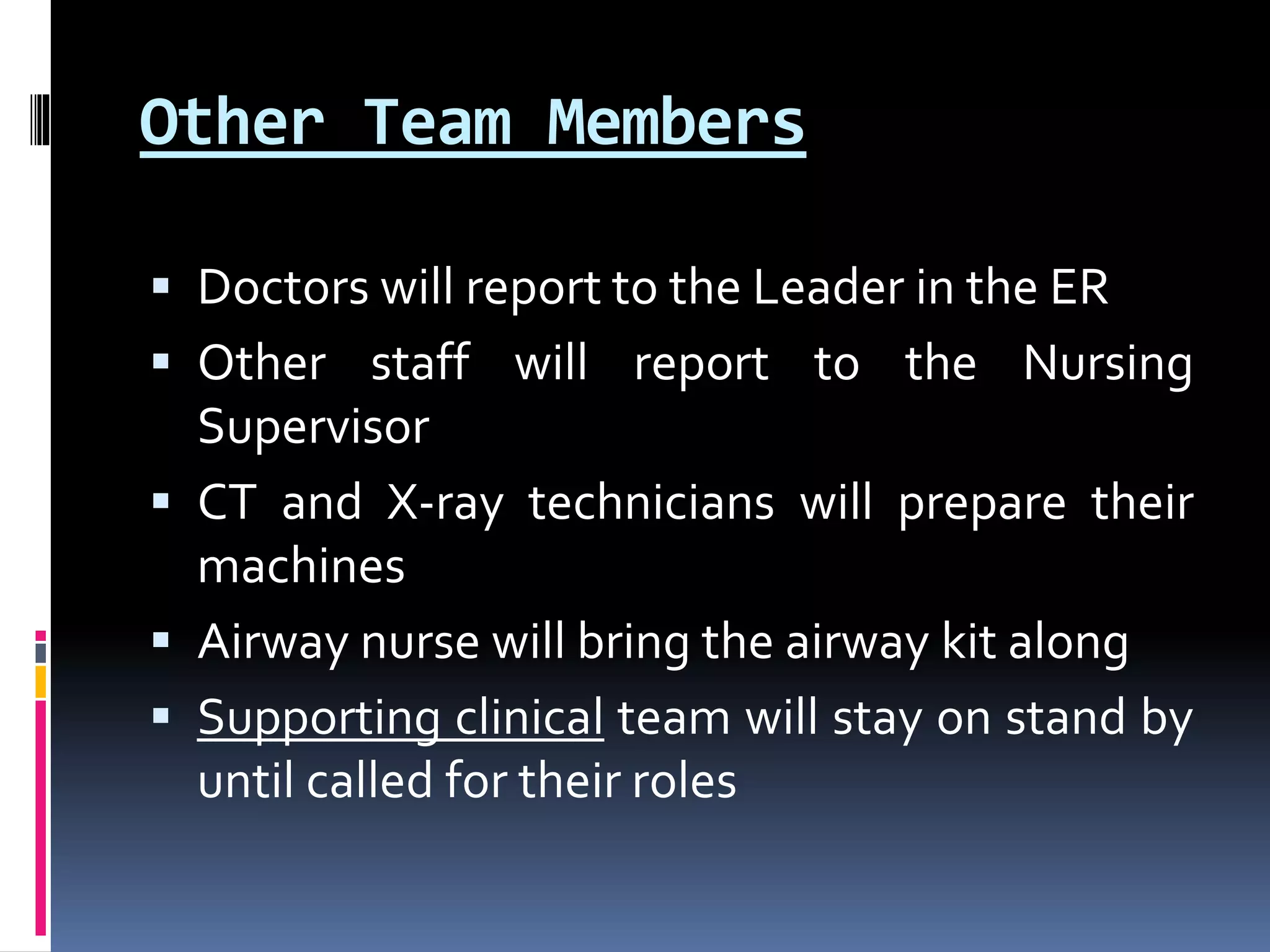 Other Team Members
 Doctors will report to the Leader in the ER
 Other staff will report to the Nursing
Supervisor
 CT and X-ray technicians will prepare their
machines
 Airway nurse will bring the airway kit along
 Supporting clinical team will stay on stand by
until called for their roles
 