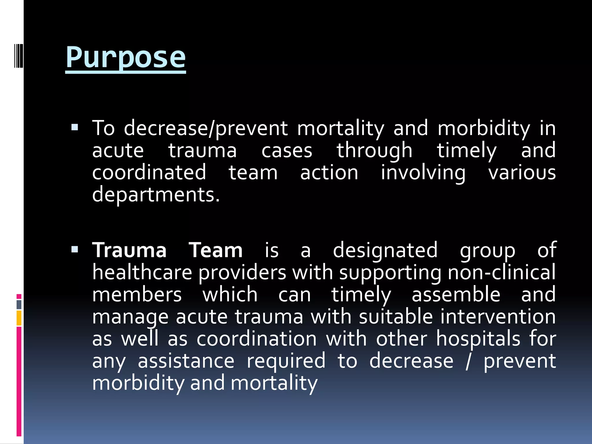 Purpose
 To decrease/prevent mortality and morbidity in
acute trauma cases through timely and
coordinated team action involving various
departments.
 Trauma Team is a designated group of
healthcare providers with supporting non-clinical
members which can timely assemble and
manage acute trauma with suitable intervention
as well as coordination with other hospitals for
any assistance required to decrease / prevent
morbidity and mortality
 
