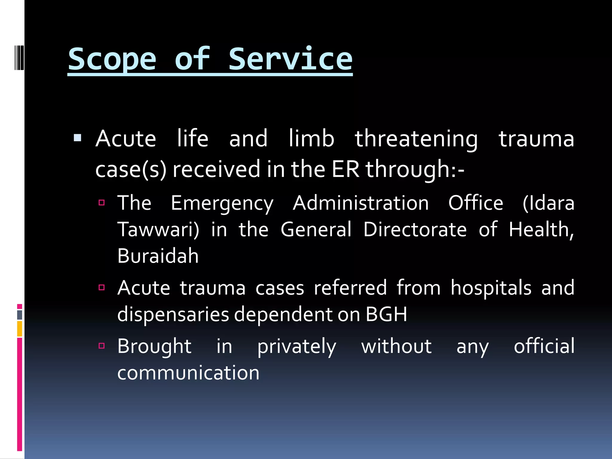 Scope of Service
 Acute life and limb threatening trauma
case(s) received in the ER through:-
 The Emergency Administration Office (Idara
Tawwari) in the General Directorate of Health,
Buraidah
 Acute trauma cases referred from hospitals and
dispensaries dependent on BGH
 Brought in privately without any official
communication
 