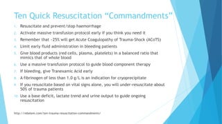 Ten Quick Resuscitation “Commandments”
1. Resuscitate and prevent/stop haemorrhage
2. Activate massive transfusion protocol early if you think you need it
3. Remember that ~25% will get Acute Coagulopathy of Trauma-Shock (ACoTS)
4. Limit early fluid administration in bleeding patients
5. Give blood products (red cells, plasma, platelets) in a balanced ratio that
mimics that of whole blood
6. Use a massive transfusion protocol to guide blood component therapy
7. If bleeding, give Tranexamic Acid early
8. A fibrinogen of less than 1.0 g/L is an indication for cryoprecipitate
9. If you resuscitate based on vital signs alone, you will under-resuscitate about
50% of trauma patients
10. Use a base deficit, lactate trend and urine output to guide ongoing
resuscitation
http://rebelem.com/ten-trauma-resuscitation-commandments/
 