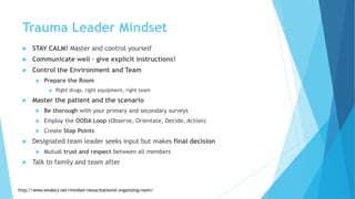 Trauma Leader Mindset
 STAY CALM! Master and control yourself
 Communicate well – give explicit instructions!
 Control the Environment and Team
 Prepare the Room
 Right drugs, right equipment, right team
 Master the patient and the scenario
 Be thorough with your primary and secondary surveys
 Employ the OODA Loop (Observe, Orientate, Decide, Action)
 Create Stop Points
 Designated team leader seeks input but makes final decision
 Mutual trust and respect between all members
 Talk to family and team after
http://www.emdocs.net/mindset-resuscitationist-organizing-room/
 