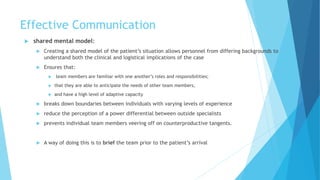 Effective Communication
 shared mental model:
 Creating a shared model of the patient’s situation allows personnel from differing backgrounds to
understand both the clinical and logistical implications of the case
 Ensures that:
 team members are familiar with one another’s roles and responsibilities;
 that they are able to anticipate the needs of other team members,
 and have a high level of adaptive capacity
 breaks down boundaries between individuals with varying levels of experience
 reduce the perception of a power differential between outside specialists
 prevents individual team members veering off on counterproductive tangents.
 A way of doing this is to brief the team prior to the patient’s arrival
 