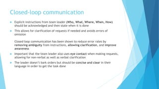 Closed-loop communication
 Explicit instructions from team leader (Who, What, Where, When, How)
should be acknowledged and then state when it is done
 This allows for clarification of requests if needed and avoids errors of
omission
Closed loop communication has been shown to reduce error rates by
removing ambiguity from instructions, allowing clarification, and improve
awareness
 Important that the team leader also uses eye contact when making requests,
allowing for non-verbal as well as verbal clarification
 The leader doesn’t bark orders but should be concise and clear in their
language in order to get the task done
 