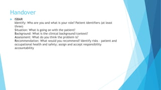 Handover
 ISBAR
Identify: Who are you and what is your role? Patient identifiers (at least
three)
Situation: What is going on with the patient?
Background: What is the clinical background/context?
Assessment: What do you think the problem is?
Recommendation: What would you recommend? Identify risks – patient and
occupational health and safety; assign and accept responsibility
accountability
 