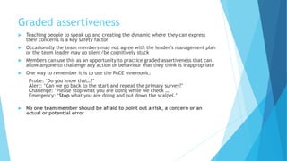 Graded assertiveness
 Teaching people to speak up and creating the dynamic where they can express
their concerns is a key safety factor
 Occasionally the team members may not agree with the leader’s management plan
or the team leader may go silent/be cognitively stuck
 Members can use this as an opportunity to practice graded assertiveness that can
allow anyone to challenge any action or behaviour that they think is inappropriate
 One way to remember it is to use the PACE mnemonic:
Probe: ‘Do you know that…?’
Alert: ‘Can we go back to the start and repeat the primary survey?’
Challenge: ‘Please stop what you are doing while we check …’
Emergency: ‘Stop what you are doing and put down the scalpel.’
 No one team member should be afraid to point out a risk, a concern or an
actual or potential error
 