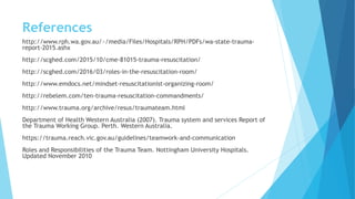 References
http://www.rph.wa.gov.au/~/media/Files/Hospitals/RPH/PDFs/wa-state-trauma-
report-2015.ashx
http://scghed.com/2015/10/cme-81015-trauma-resuscitation/
http://scghed.com/2016/03/roles-in-the-resuscitation-room/
http://www.emdocs.net/mindset-resuscitationist-organizing-room/
http://rebelem.com/ten-trauma-resuscitation-commandments/
http://www.trauma.org/archive/resus/traumateam.html
Department of Health Western Australia (2007). Trauma system and services Report of
the Trauma Working Group. Perth. Western Australia.
https://trauma.reach.vic.gov.au/guidelines/teamwork-and-communication
Roles and Responsibilities of the Trauma Team. Nottingham University Hospitals.
Updated November 2010
 
