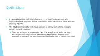 Definition
 A trauma team is a multidisciplinary group of healthcare workers who
collectively work together on the assessment and treatment of those who are
severely injured
 The ATLS is designed for individual doctors to safely look after a multiply
injured patient, however:
 Tasks are performed in sequence i.e. 'vertical organization' and is the least
efficient method of proceeding. ‘Horizontal organization‘, where a team
approach is employed, has been shown significant reductions in resuscitation times
 