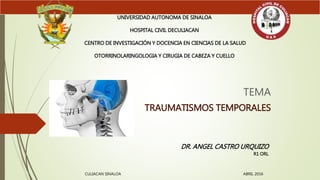 TEMA
TRAUMATISMOS TEMPORALES
UNIVERSIDAD AUTONOMA DE SINALOA
HOSPITAL CIVIL DECULIACAN
CENTRO DE INVESTIGACIÓN Y DOCENCIA EN CIENCIAS DE LA SALUD
OTORRINOLARINGOLOGIA Y CIRUGIA DE CABEZA Y CUELLO
DR. ANGEL CASTRO URQUIZO
R1 ORL
CULIACAN SINALOA ABRIL 2016
 