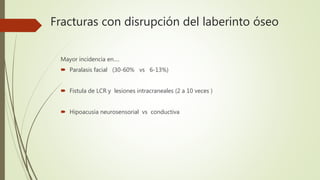 Fracturas con disrupción del laberinto óseo
Mayor incidencia en….
 Paralasis facial (30-60% vs 6-13%)
 Fistula de LCR y lesiones intracraneales (2 a 10 veces )
 Hipoacusia neurosensorial vs conductiva
 