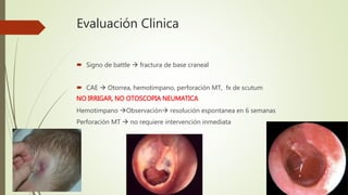 Evaluación Clinica
 Signo de battle  fractura de base craneal
 CAE  Otorrea, hemotimpano, perforación MT, fx de scutum
NO IRRIGAR, NO OTOSCOPIA NEUMATICA
Hemotimpano Observación resolución espontanea en 6 semanas
Perforación MT  no requiere intervención inmediata
 