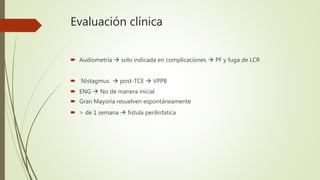 Evaluación clínica
 Audiometría  solo indicada en complicaciones  PF y fuga de LCR
 Nistagmus  post-TCE  VPPB
 ENG  No de manera inicial
 Gran Mayoría resuelven espontáneamente
 > de 1 semana  fistula perilinfatica
 